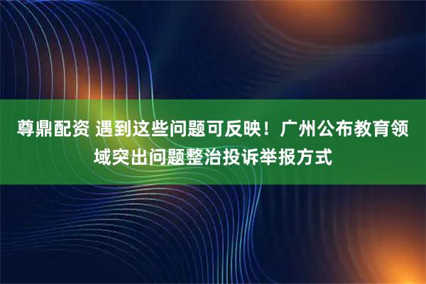尊鼎配资 遇到这些问题可反映！广州公布教育领域突出问题整治投诉举报方式